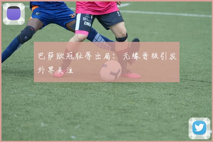 巴萨欧冠耻辱出局：无缘晋级引发外界关注