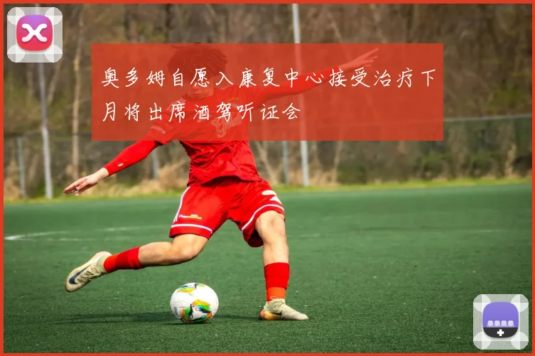 奥多姆自愿入康复中心接受治疗下月将出席酒驾听证会