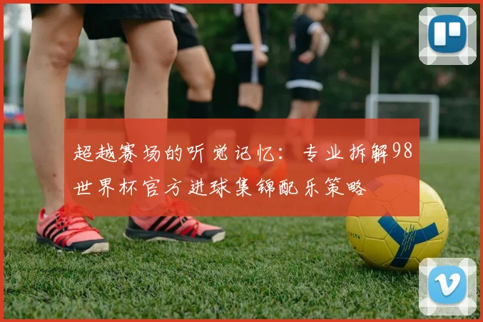 超越赛场的听觉记忆：专业拆解98世界杯官方进球集锦配乐策略